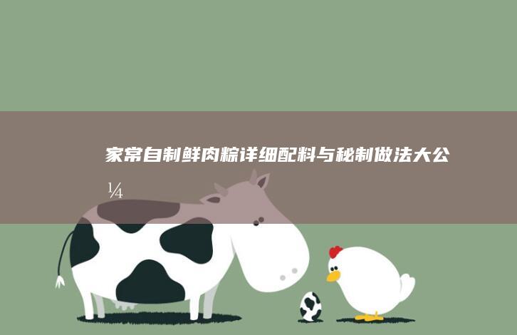 家常自制鲜肉粽：详细配料与秘制做法大公开